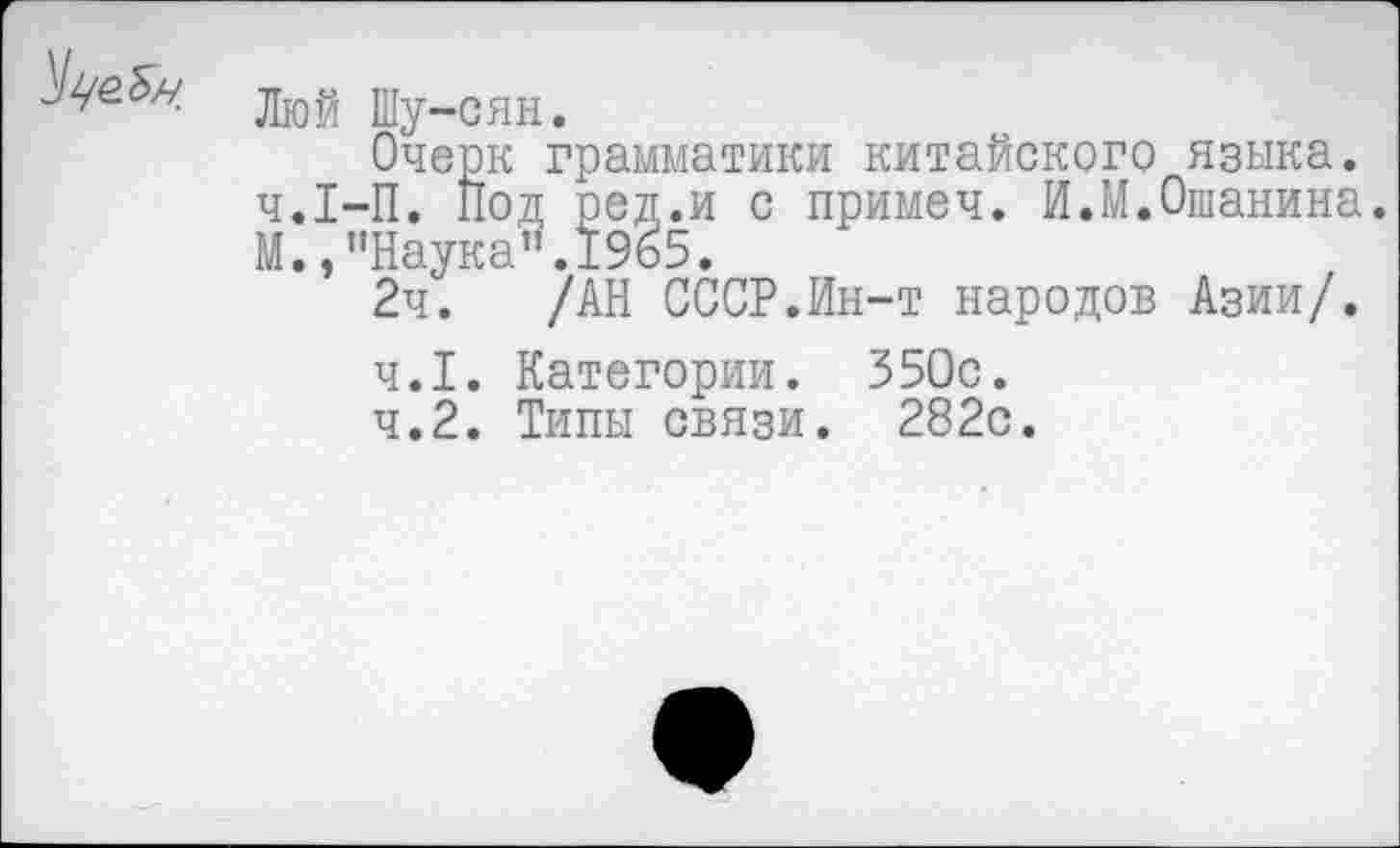 ﻿Люй Шу-сян.
Очерк грамматики китайского языка. ч.1-П. Под ред.и с примем. И.М.Ошанина. М., ’’Наука". 1965.
2ч. /АН СССР.Ин-т народов Азии/.
4.1.	Категории. 350с.
4.2.	Типы связи. 282с.